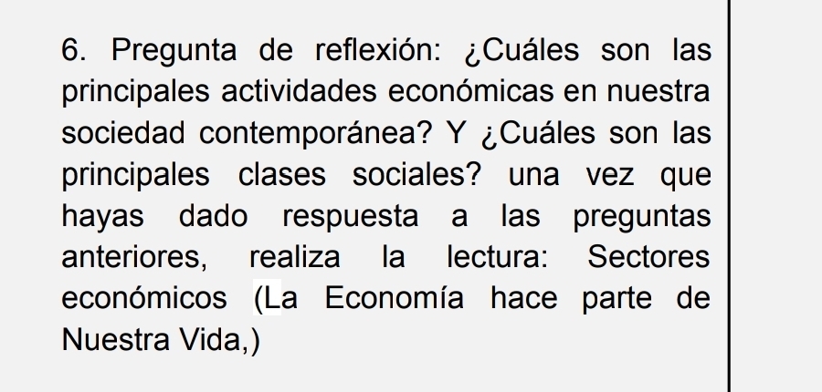 Pregunta de reflexión: ¿Cuáles son las 
principales actividades económicas en nuestra 
sociedad contemporánea? Y ¿Cuáles son las 
principales clases sociales? una vez que 
hayas dado respuesta a las preguntas 
anteriores, realiza la lectura: Sectores 
económicos (La Economía hace parte de 
Nuestra Vida,)