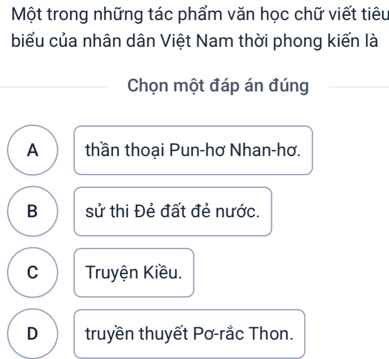 Một trong những tác phẩm văn học chữ viết tiêu
biểu của nhân dân Việt Nam thời phong kiến là
Chọn một đáp án đúng_
_
A thần thoại Pun-hơ Nhan-hơ.
B sử thi Đẻ đất đẻ nước.
C Truyện Kiều.
D truyền thuyết Pơ-rắc Thon.