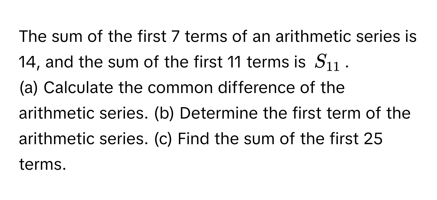 The sum of the first 7 terms of an arithmetic series is 14, and the sum of the first 11 terms is $S_11$. 
(a) Calculate the common difference of the arithmetic series. (b) Determine the first term of the arithmetic series. (c) Find the sum of the first 25 terms.