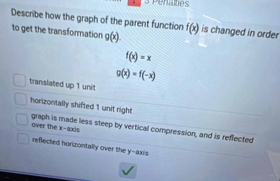 Penalties
Describe how the graph of the parent function f(x) is changed in order
to get the transformation g(x).
f(x)=x
g(x)=f(-x)
translated up 1 unit
horizontally shifted 1 unit right
over the x-axis
graph is made less steep by vertical compression, and is reflected
reflected horizontally over the y-axis