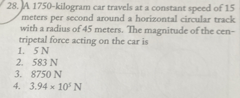 A 1750-kilogram car travels at a constant speed of 15
meters per second around a horizontal circular track
with a radius of 45 meters. The magnitude of the cen-
tripetal force acting on the car is
1. 5 N
2. 583 N
3. 8750 N
4. 3.94* 10^5N