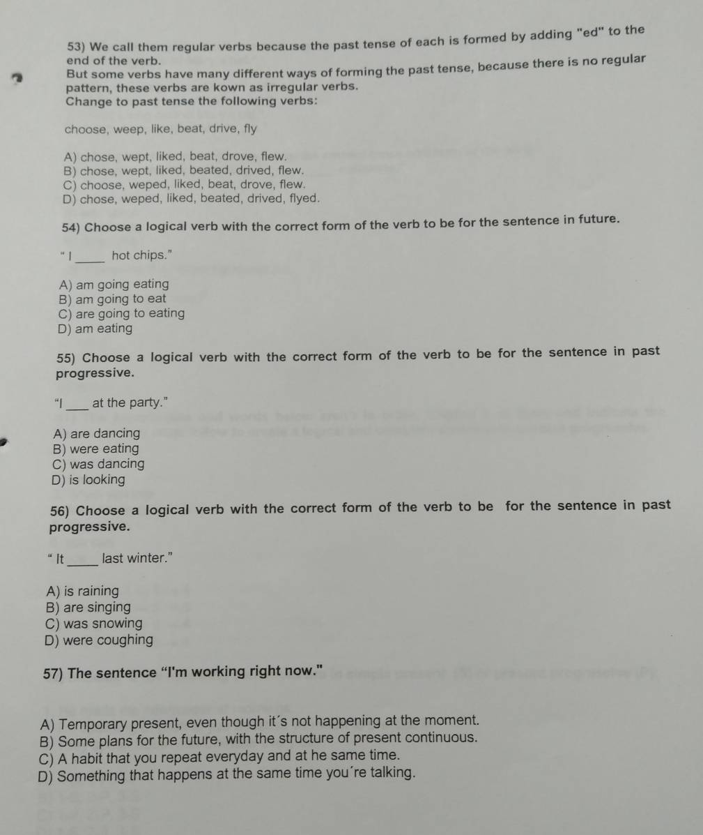 We call them regular verbs because the past tense of each is formed by adding "ed" to the
end of the verb.
But some verbs have many different ways of forming the past tense, because there is no regular
pattern, these verbs are kown as irregular verbs.
Change to past tense the following verbs:
choose, weep, like, beat, drive, fly
A) chose, wept, liked, beat, drove, flew.
B) chose, wept, liked, beated, drived, flew.
C) choose, weped, liked, beat, drove, flew.
D) chose, weped, liked, beated, drived, flyed.
54) Choose a logical verb with the correct form of the verb to be for the sentence in future.
“ 1_ hot chips."
A) am going eating
B) am going to eat
C) are going to eating
D) am eating
55) Choose a logical verb with the correct form of the verb to be for the sentence in past
progressive.
“|_ at the party."
A) are dancing
B) were eating
C) was dancing
D) is looking
56) Choose a logical verb with the correct form of the verb to be for the sentence in past
progressive.
“It_ last winter."
A) is raining
B) are singing
C) was snowing
D) were coughing
57) The sentence “I'm working right now."
A) Temporary present, even though it's not happening at the moment.
B) Some plans for the future, with the structure of present continuous.
C) A habit that you repeat everyday and at he same time.
D) Something that happens at the same time you're talking.