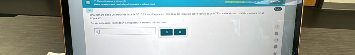 Hallar un costo total que incluye impuestos o sobreprecio 
Una cámara tiene un precio de lista de $515.95 sin el impuesto. Si la tasa del impuesto sobre ventas es un 9.75%
impuesto 
De ser necesario, redondear la respuesta al centavo más cercano. 
×