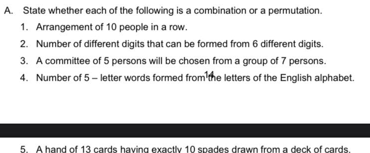 State whether each of the following is a combination or a permutation. 
1. Arrangement of 10 people in a row. 
2. Number of different digits that can be formed from 6 different digits. 
3. A committee of 5 persons will be chosen from a group of 7 persons. 
4. Number of 5 - letter words formed from the letters of the English alphabet. 
5. A hand of 13 cards having exactly 10 spades drawn from a deck of cards.