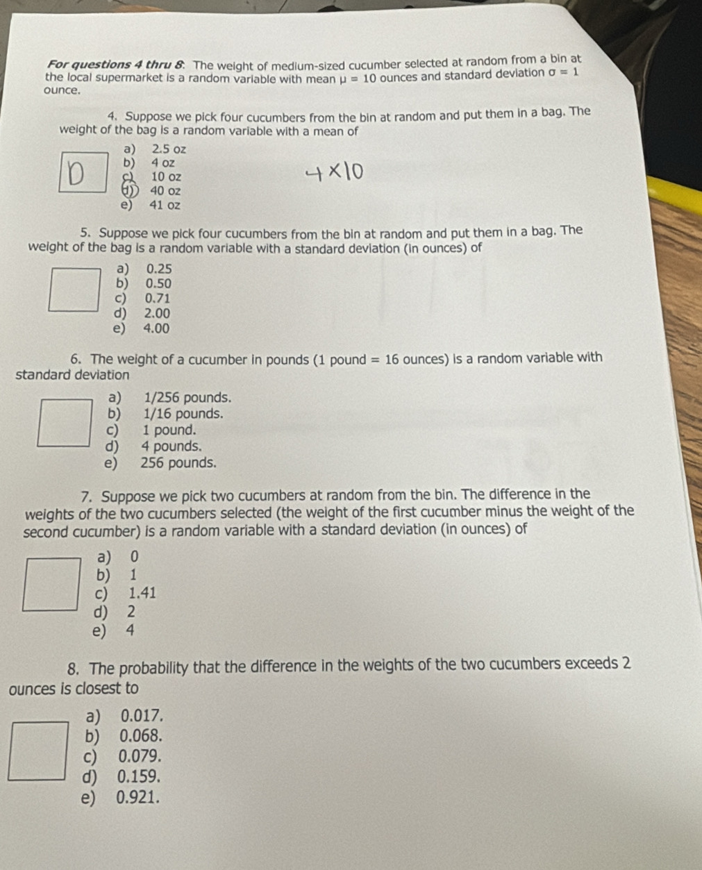 For questions 4 thru 8. The weight of medium-sized cucumber selected at random from a bin at
the local supermarket is a random variable with mean mu =10 ounces and standard deviation sigma =1
ounce.
4. Suppose we pick four cucumbers from the bin at random and put them in a bag. The
weight of the bag is a random variable with a mean of
a) 2.5 oz
b) 4 oz
c 10 oz
① 40 oz
e) 41 oz
5. Suppose we pick four cucumbers from the bin at random and put them in a bag. The
weight of the bag is a random variable with a standard deviation (in ounces) of
a) 0.25
b) 0.50
c) 0.71
d) 2.00
e) 4.00
6. The weight of a cucumber in pounds (1 pound =16 ounces) is a random variable with
standard deviation
a) 1/256 pounds.
b) 1/16 pounds.
c) 1 pound.
d) 4 pounds.
e) 256 pounds.
7. Suppose we pick two cucumbers at random from the bin. The difference in the
weights of the two cucumbers selected (the weight of the first cucumber minus the weight of the
second cucumber) is a random variable with a standard deviation (in ounces) of
a) 0
b) 1
c) 1.41
d) 2
e) 4
8. The probability that the difference in the weights of the two cucumbers exceeds 2
ounces is closest to
a) 0.017.
b) 0.068.
c) 0.079.
d) 0.159.
e) 0.921.