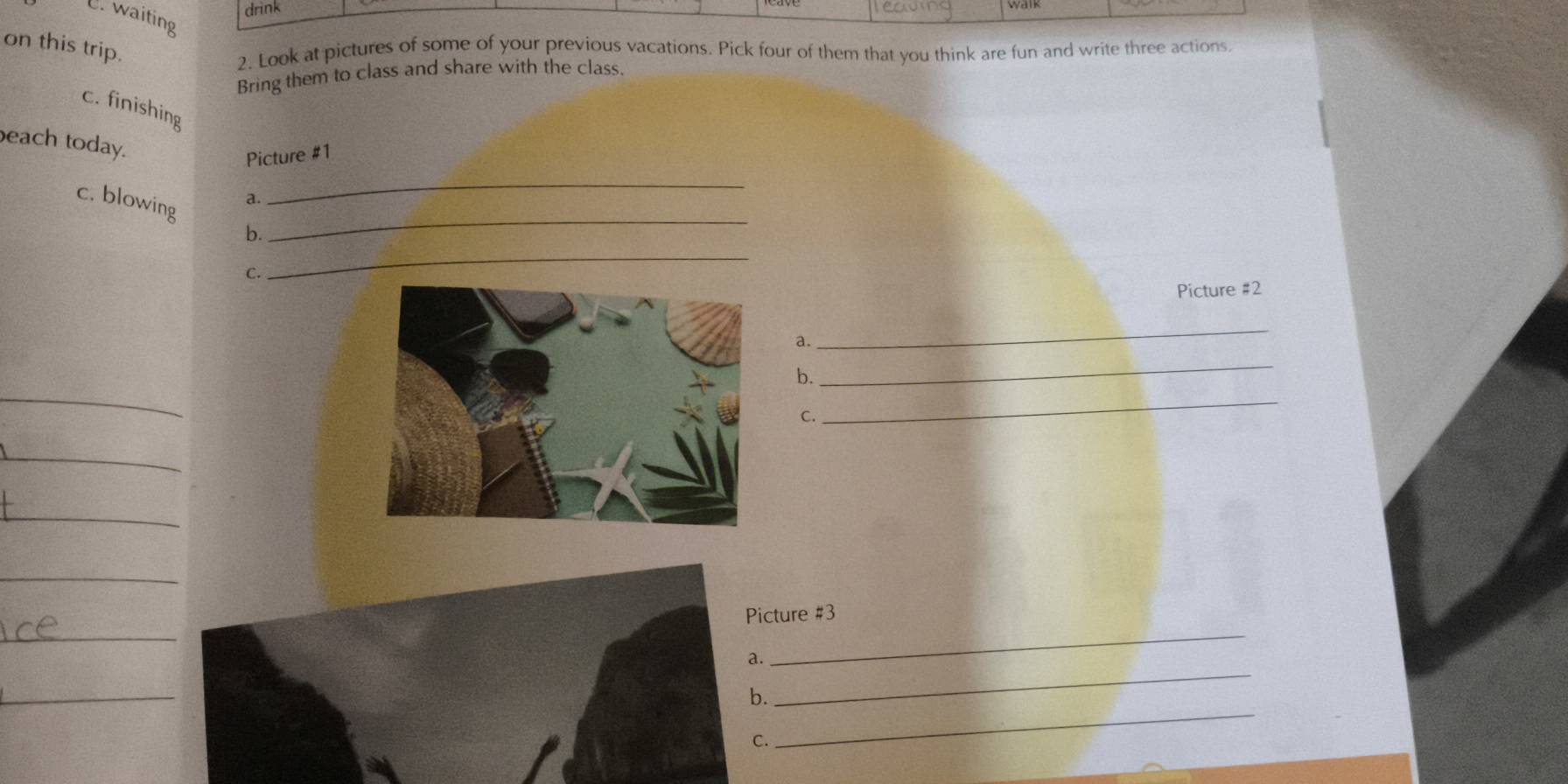 drink 
U. waiting 
on this trip. 
2. Look at pictures of some of your previous vacations. Pick four of them that you think are fun and write three actions 
Bring them to class and share with the class 
c. finishing 
each today. 
Picture #1 
_ 
_ 
c. blowing 
a. 
b. 
C. 
_ 
Picture #2 
a. 
_ 
_ 
_ 
b. 
C. 
_ 
_ 
_ 
_ 
_ 
_ 
Picture #3 
_ 
_ 
b. 
_ 
C.