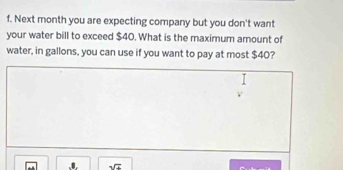 Next month you are expecting company but you don't want 
your water bill to exceed $40. What is the maximum amount of 
water, in gallons, you can use if you want to pay at most $40? 
sqrt(+)