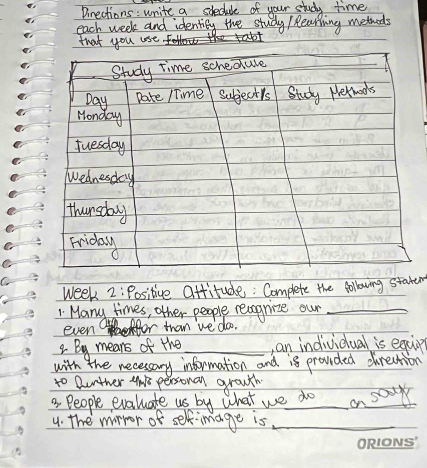 Pirections : write a sdhedule of your study time 
each week and identily the study / Rearning methods 
that you use 
Study time schedule 
Day Date /Time Subjectis Study Nerwods 
Monday 
Tuesday 
Wednesday 
thursday 
Friday 
week 2:Positive Ottitude: Complete the following staten 
1 Many times, other people reagnize our_ 
even 
ir than we' doo. 
2. By means of the_ ,an individual is equip 
with the necessary information and is provided direction 
to Qunther 4n8 personal grouth 
3. People evaluate us by what we do a sour 
4. the wirror of sef-image is_