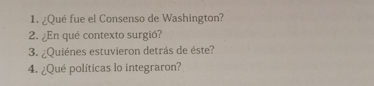 ¿Qué fue el Consenso de Washington? 
2. ¿En qué contexto surgió? 
3. ¿Quiénes estuvieron detrás de éste? 
4. ¿Qué políticas lo integraron?