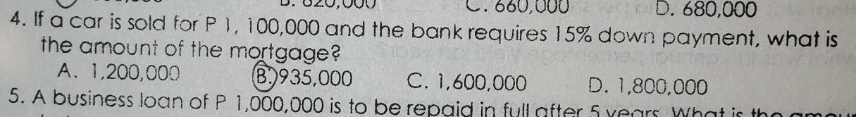 820,000 C. 660,000 D. 680,000
4. If a car is sold for P 1, 100,000 and the bank requires 15% down payment, what is
the amount of the mortgage?
A、 1,200,000 B. 935,000 C. 1,600,000 D. 1,800,000
5. A business loan of P 1,000,000 is to be repaid in full after 5 years What is th