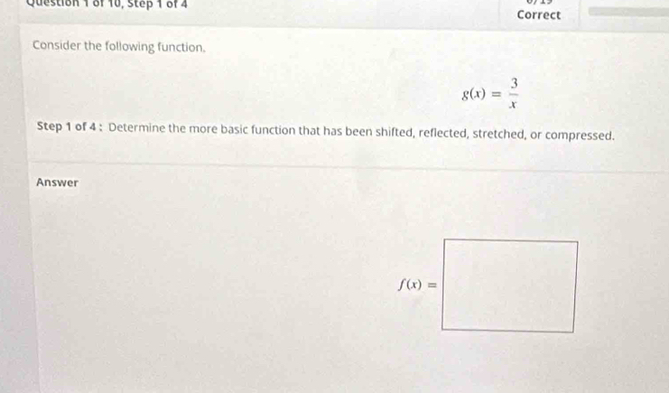 of 10, Step 1 of 4 Correct
Consider the following function.
g(x)= 3/x 
Step 1 of 4 : Determine the more basic function that has been shifted, reflected, stretched, or compressed.
Answer