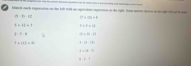 novement of the progress bar may be uneven because questions can be worth more or less (including zero) depending on your answen
Match each expression on the left with an equivalent expression on the right. Some answer choices on the right will not be used.
(5· 3)· 12
(7+12)+8
5+12+3
3+5+12
2· 7· 8
(3+5)· 12
7+(12+8)
5· (3· 12)
2+(8· 7)
8· 2· 7