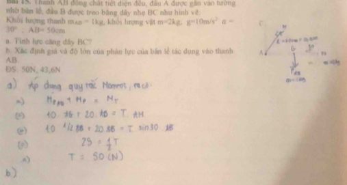 Bm 1S. Thanh AB đồng chất tiết diện đều, đầu A được gần vào tường 
nhờ bàn lý, đầu B được treo băng đây nhẹ BC như hình vẽ: 
Khôi hượng thunh m_AB= 1kg, khổi lượng vật m=2kg : g=10m/s^2a=
30° : AB=50cm
a. Tinh hưực càng đây BC? 
b. Xác định giá và độ lớn của phân lực của bản lễ tác dụng vào thanh
AB
ĐS. 50N, 43, 6N