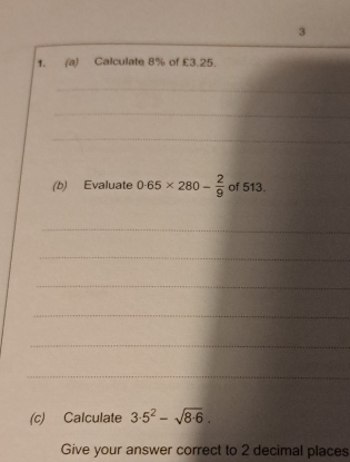 3 
1. (a) Calculate 8% of £3.25. 
_ 
_ 
_ 
(b) Evaluate 0.65* 280- 2/9  of 513. 
_ 
_ 
_ 
_ 
_ 
_ 
(c) Calculate 3· 5^2-sqrt(8· 6). 
Give your answer correct to 2 decimal places