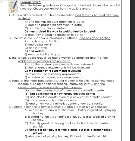 ur Learning Task 3:
Read the following sentences. Change the underlined clauses into a parallel
structure. Choose your answer from the options given.
1. His coworkers praised both his determination and the way he paid attention
to detail.
A) and the way he paid attention to detail
B) and also praised his attention to detail
C) and his attention to detail
D) they praised the way he paid attention to detail
E) also they praised his attention to detail
2. The art studio is spacious, pleasantly cluttered, and has good lighting.
A) and has good lighting
B) and being well-lit
C) and is lit well
D) and well-lit
E) and the lighting is good
3. The school board requested that a waiver be obtained and that the
residency requirements are reviewed.
A) that the residency requirements are reviewed
B) the residency requirements will be reviewed
C) the residency requirements reviewed
D) to review the residency requirements
E) a review of the residency requirements
4. Some of the many renovations set for Memorial Field in the coming years
include building additional seating, improving safety, and the
construction of a new varsity athletics center.
(A) and the construction of a new varsity athletics center
(B) and constructing a new varsity athletics center
(C) and also the construction of a new varsity athletics center
(D) and a new varsity athletics center
(E) and a new varsity athletics center under construction
5. Richard is not only a terrific pianist, but also great at playing hockey.
A) Richard is not only a terrific pianist, but also great at playing
hockey.
B) Richard not only is a terrific pianist, but is also great at playing
hockey.
C) Not only great at playing hockey, Richard also is a terrific
pianist.
D) Richard is not only a terrific pianist, but also a great hockey
player.
E) Also great at playing hockey, Richard is a terrific pianist.