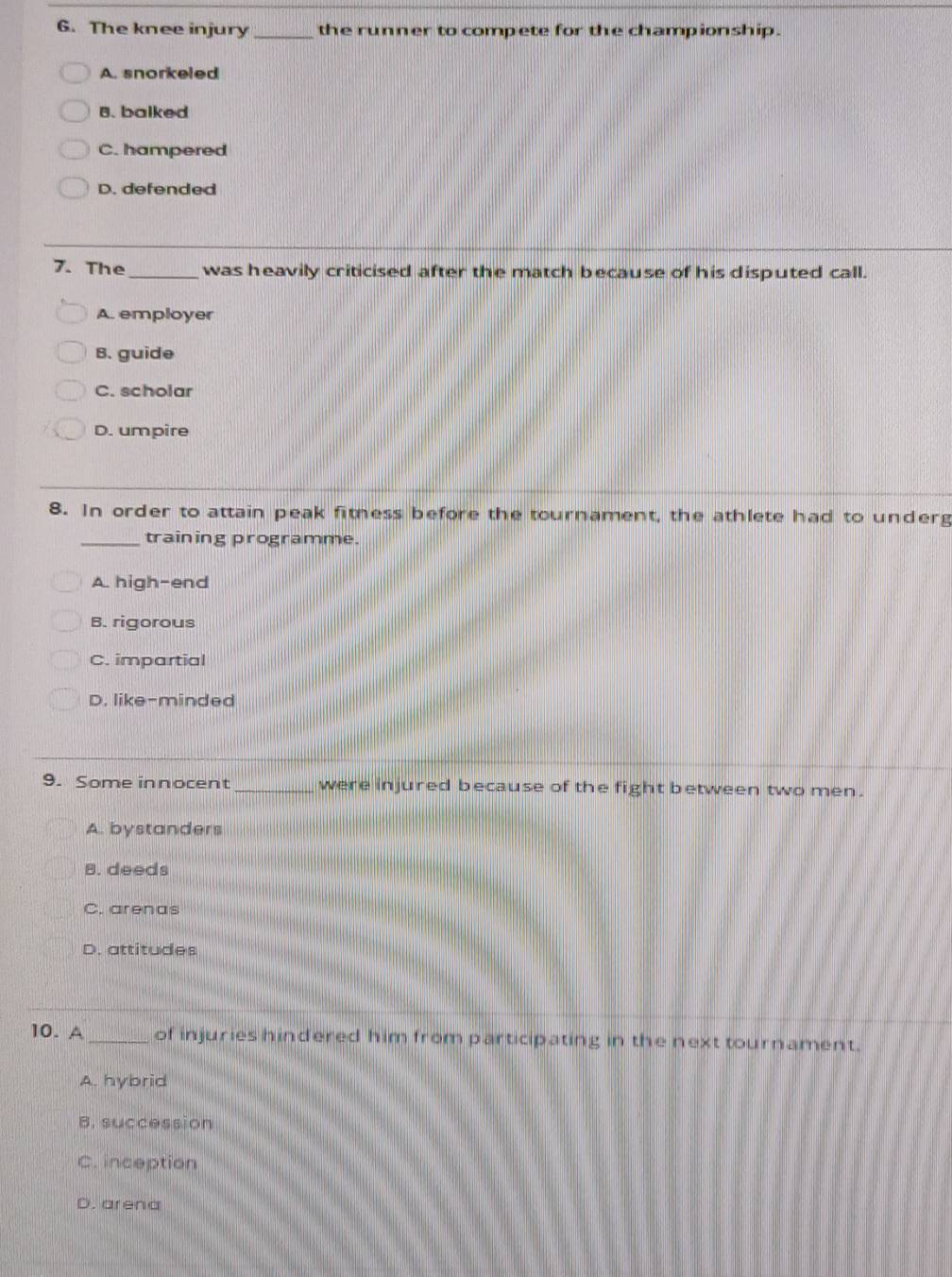 The knee injury_ the runner to compete for the championship.
A. snorkeled
B. balked
C. hampered
D. defended
7. The_ was heavily criticised after the match because of his disputed call.
A. employer
B. guide
C. scholar
D. umpire
8. In order to attain peak fitness before the tournament, the athlete had to underg
_training programme.
A. high-end
B. rigorous
C. impartial
D. like-minded
9. Some innocent_ were injured because of the fight between two men.
A. bystanders
B. deeds
C. arenas
D. attitudes
10. A_ of injuries hindered him from participating in the next tournament.
A. hybrid
B. succession
C. inception
D. arena