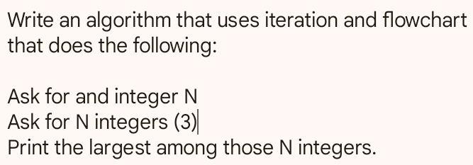 Write an algorithm that uses iteration and flowchart 
that does the following: 
Ask for and integer N
Ask for N integers (3) 
Print the largest among those N integers.