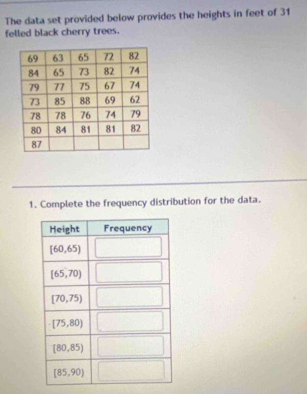 The data set provided below provides the heights in feet of 31
felled black cherry trees.
1. Complete the frequency distribution for the data.