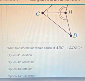 Making Predictions wit mansioma
What transformation would cause △ ABCto △ DBC ?
Option #1: dilation
Option #2: reflection
Option #3: rotation
Option #4: translation