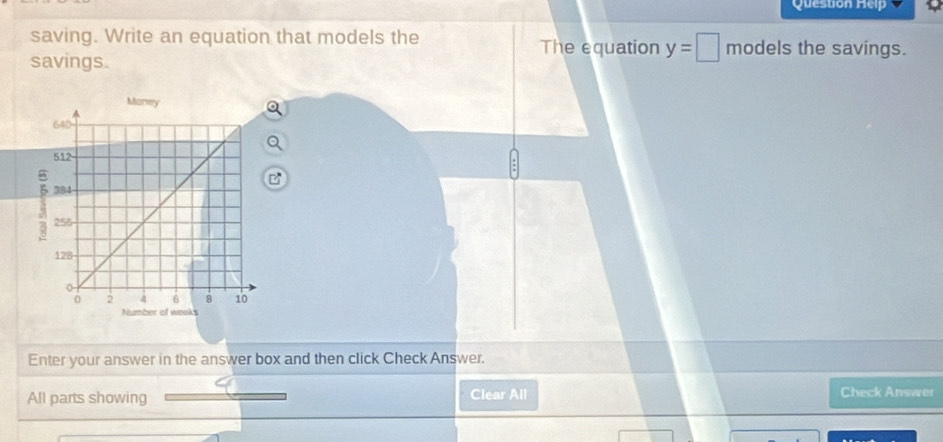 Question Help 
saving. Write an equation that models the models the savings. 
The equation y=□
savings. 
Enter your answer in the answer box and then click Check Answer. 
All parts showing Clear All 
Check Answer