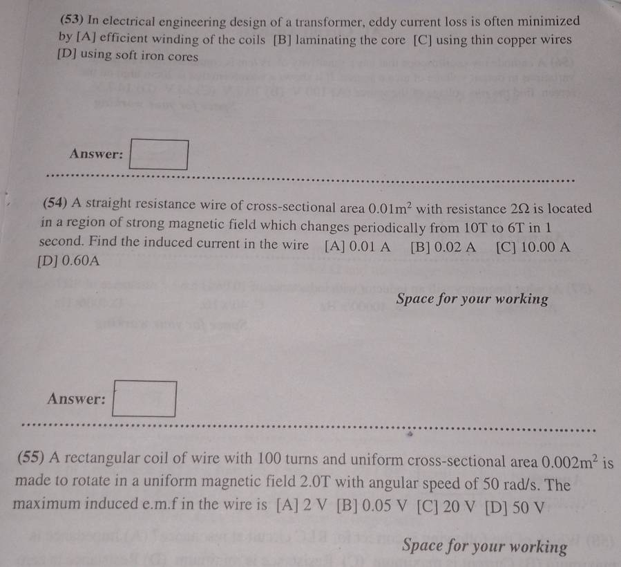 (53) In electrical engineering design of a transformer, eddy current loss is often minimized
by [A] efficient winding of the coils [B] laminating the core [C] using thin copper wires
[D] using soft iron cores
Answer: □ 
(54) A straight resistance wire of cross-sectional area 0.01m^2 with resistance 2Ω is located
in a region of strong magnetic field which changes periodically from 10T to 6T in 1
second. Find the induced current in the wire [A] 0.01 A [B] 0.02 A [C] 10.00 A
[D] 0.60A
Space for your working
Answer: □ 
(55) A rectangular coil of wire with 100 turns and uniform cross-sectional area 0.002m^2 is
made to rotate in a uniform magnetic field 2.0T with angular speed of 50 rad/s. The
maximum induced e. m.f in the wire is [A] 2 V [B] 0.05 V [C] 20 V [D] 50 V
Space for your working