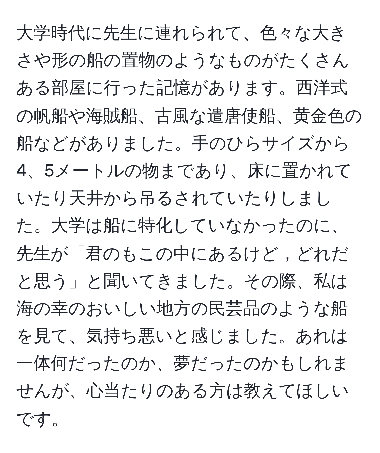 大学時代に先生に連れられて、色々な大きさや形の船の置物のようなものがたくさんある部屋に行った記憶があります。西洋式の帆船や海賊船、古風な遣唐使船、黄金色の船などがありました。手のひらサイズから4、5メートルの物まであり、床に置かれていたり天井から吊るされていたりしました。大学は船に特化していなかったのに、先生が「君のもこの中にあるけど，どれだと思う」と聞いてきました。その際、私は海の幸のおいしい地方の民芸品のような船を見て、気持ち悪いと感じました。あれは一体何だったのか、夢だったのかもしれませんが、心当たりのある方は教えてほしいです。