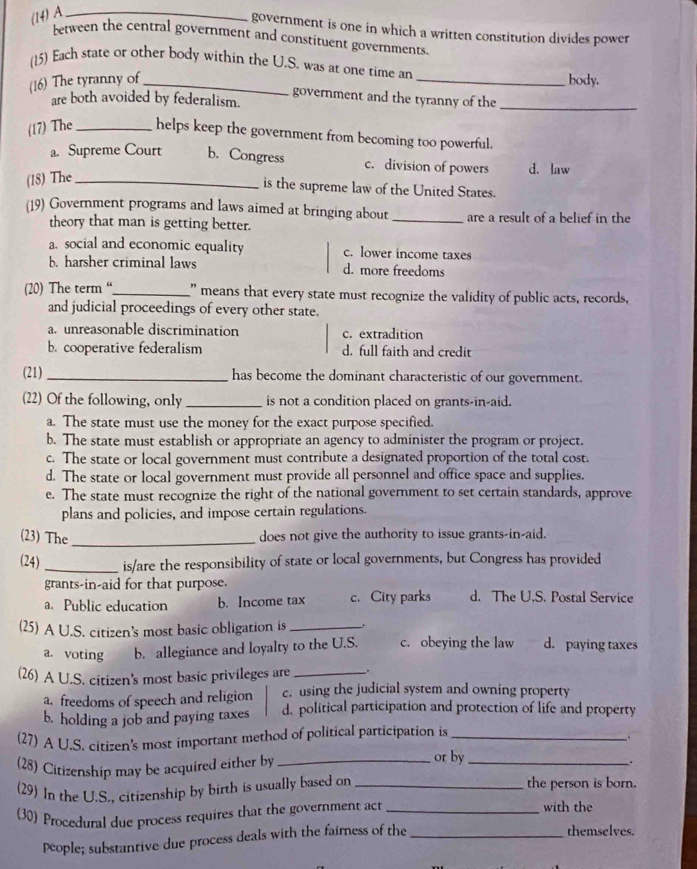 (14) A_
government is one in which a written constitution divides power
between the central government and constituent governments.
(15) Each state or other body within the U.S. was at one time an
(16) The tyranny of_ _body.
government and the tyranny of the_
are both avoided by federalism.
(17) The_
helps keep the government from becoming too powerful.
a. Supreme Court b. Congress c. division of powers d. law
(18) The_
is the supreme law of the United States.
(19) Government programs and laws aimed at bringing about_
theory that man is getting better. are a result of a belief in the
a. social and economic equality c. lower income taxes
b. harsher criminal laws d. more freedoms
(20) The term “_ " means that every state must recognize the validity of public acts, records,
and judicial proceedings of every other state.
a. unreasonable discrimination c. extradition
b. cooperative federalism d. full faith and credit
(21) _has become the dominant characteristic of our government.
(22) Of the following, only_ is not a condition placed on grants-in-aid.
a. The state must use the money for the exact purpose specified.
b. The state must establish or appropriate an agency to administer the program or project.
c. The state or local government must contribute a designated proportion of the total cost.
d. The state or local government must provide all personnel and office space and supplies.
e. The state must recognize the right of the national government to set certain standards, approve
plans and policies, and impose certain regulations.
(23) The_ does not give the authority to issue grants-in-aid.
(24) _is/are the responsibility of state or local governments, but Congress has provided
grants-in-aid for that purpose.
a. Public education b. Income tax c.City parks d. The U.S. Postal Service
(25) A U.S. citizen's most basic obligation is_
.
a. voting b. allegiance and loyalty to the U.S. c. obeying the law d. paying taxes
(26) A U.S. citizen's most basic privileges are_
.
a. freedoms of speech and religion c. using the judicial system and owning property
b. holding a job and paying taxes d. political participation and protection of life and property
(27) A U.S. citizen's most important method of political participation is_
.
(28) Citizenship may be acquired either by_
or by_
.
(29) In the U.S., citizenship by birth is usually based on_
the person is born.
(30) Procedural due process requires that the government act_
with the
people; substantive due process deals with the fairness of the_
themselves.