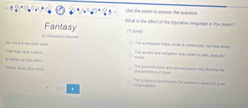 Use the poem to answer the question.
What is the effect of the figurative language in this poem?
Fantasy
(1 point)
by Gwendolyn Bennett
Her voice is like clear water
The symbolism helps create a melancholy, nervous mood
That dips upon a slone
The similes and metaphor help create a calm, peaceful
mood
In forests far and silent The personification and oromatopoeía help develop the
Where Giel plays âmne characteristics of Quiel
The hyperbole emphäsizes the speaker's desire for quiet
contemptation
i of j .