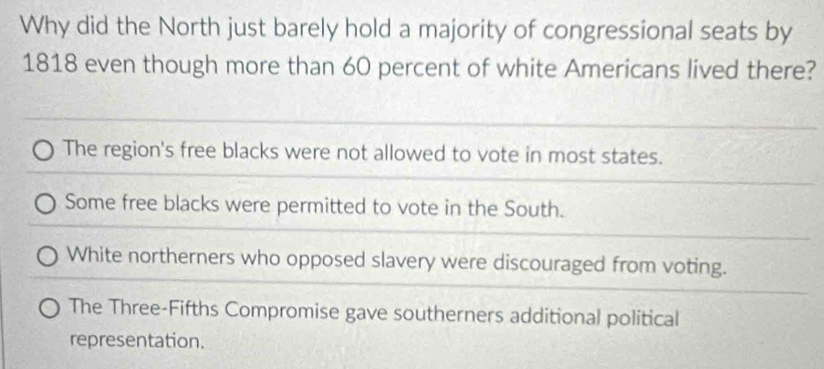 Why did the North just barely hold a majority of congressional seats by
1818 even though more than 60 percent of white Americans lived there?
The region's free blacks were not allowed to vote in most states.
Some free blacks were permitted to vote in the South.
White northerners who opposed slavery were discouraged from voting.
The Three-Fifths Compromise gave southerners additional political
representation.