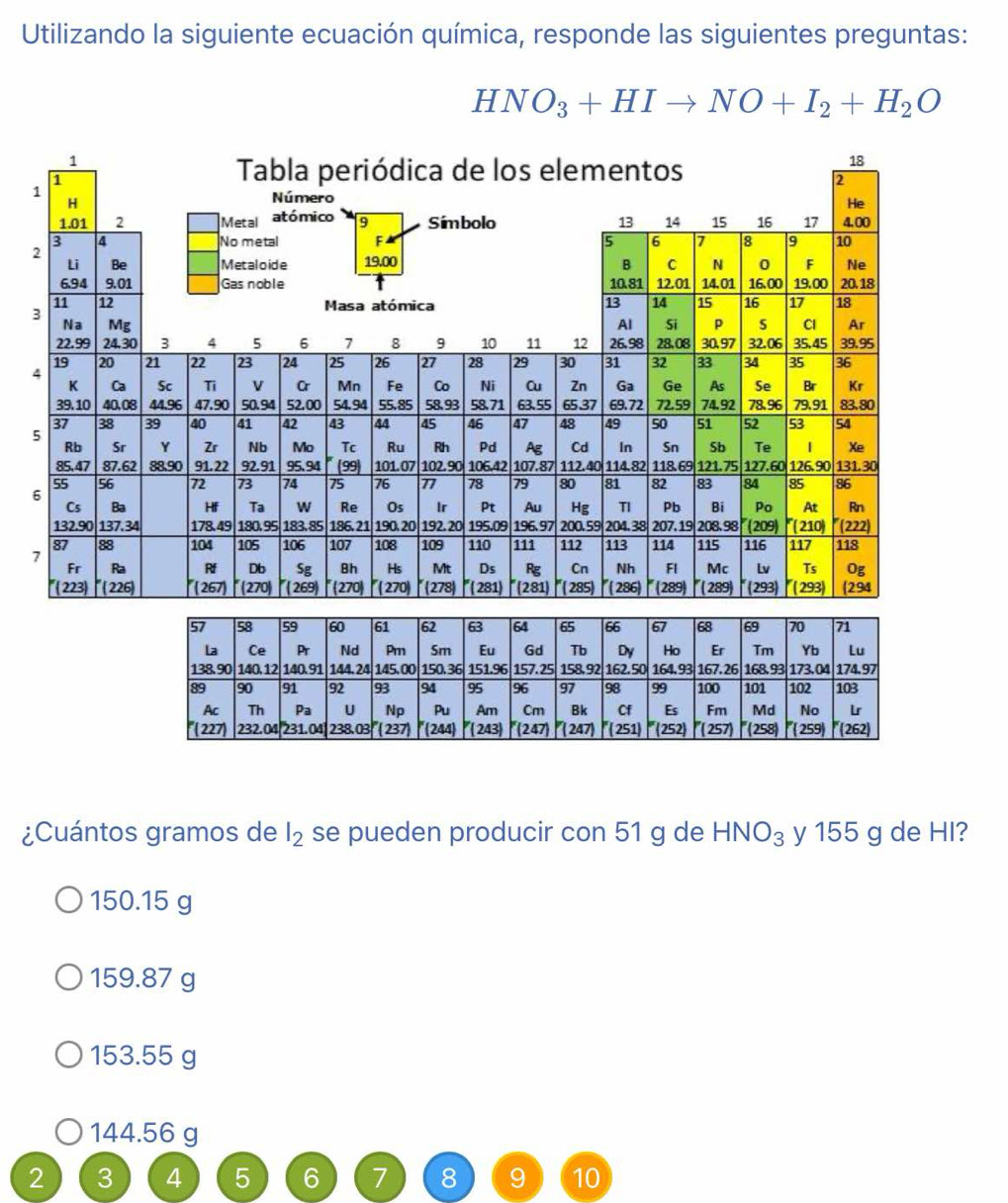 Utilizando la siguiente ecuación química, responde las siguientes preguntas:
HNO_3+HIto NO+I_2+H_2O
1
2
3
4
5
6
7
¿Cuántos gramos de se pueden producir con 51 g de l_2 HNO_3 y 155 g de HI?
150.15 g
159.87 g
153.55 g
144.56 g
2 3 4 5 6 7 8 9 10