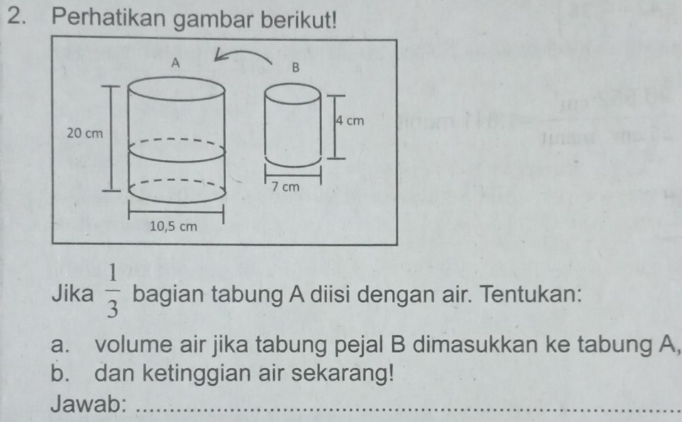 Perhatikan gambar berikut! 
B
4 cm
7 cm
Jika  1/3  bagian tabung A diisi dengan air. Tentukan: 
a. volume air jika tabung pejal B dimasukkan ke tabung A, 
b. dan ketinggian air sekarang! 
Jawab:_