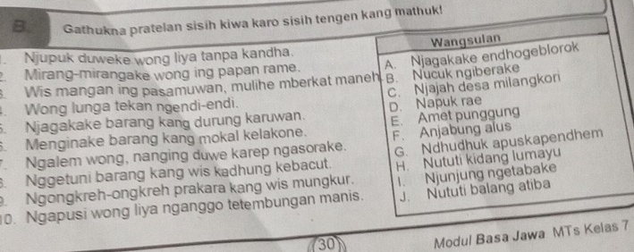 Gathukna pratelan sisih kiwa karo sisih tengen kang mathuk!
. Njupuk duweke wong liya tanpa kandha. Wangsulan
Mirang-mirangake wong ing papan rame.
. Wis mangan ing pasamuwan, mulihe mberkat maneh A. Njagakake endhogeblorok
B. Nucuk ngiberake
. Njagakake barang kang durung karuwan. D. Napuk rae C. Njajah desa milangkor
. Wong lunga tekan ngendi-endi.
. Menginake barang kang mokal kelakone. E. Amet punggung
Ngalem wong, nanging duwe karep ngasorake. F. Anjabung alus
.Nggetuni barang kang wis kadhung kebacut. G. Ndhudhuk apuskapendhem
H. Nututi kidang lumayu
J. Nututi balang atiba
. Ngongkreh-ongkreh prakara kang wis mungkur.
0. Ngapusi wong liya nganggo tetembungan manis. 1. Njunjung ngetabake
730
Modul Basa Jawa MTs Kelas 7