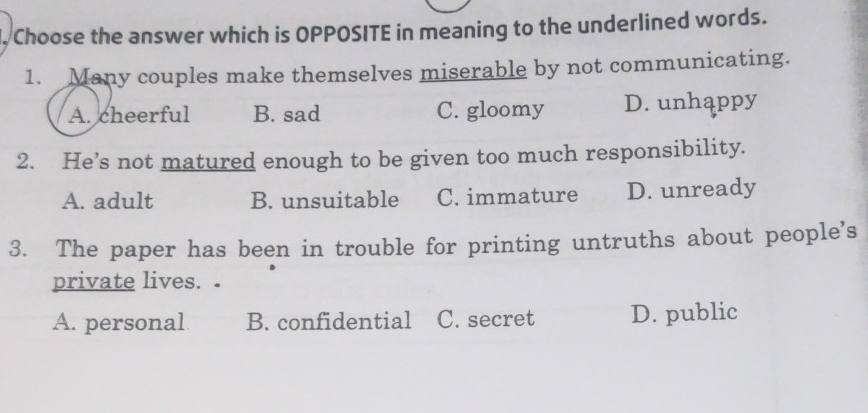 Choose the answer which is OPPOSITE in meaning to the underlined words.
1. Many couples make themselves miserable by not communicating.
A. cheerful B. sad C. gloomy D. unhappy
2. He’s not matured enough to be given too much responsibility.
A. adult B. unsuitable C. immature D. unready
3. The paper has been in trouble for printing untruths about people's
private lives.
A. personal B. confidential C. secret D. public