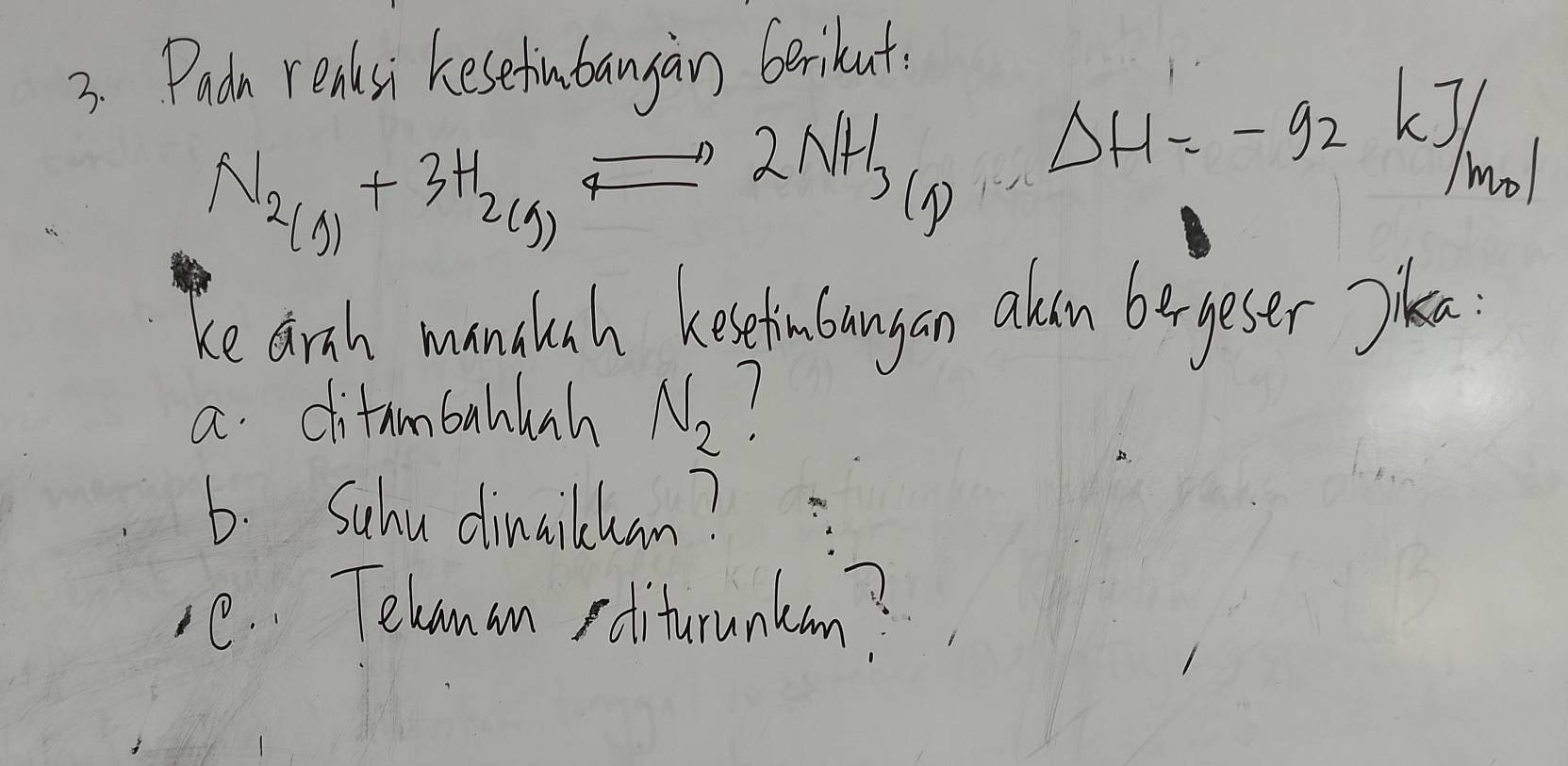 Padn reaksi kesefubangan berihut.
N_2(g)+3H_2(g)
2NH_3(g). Delta H=-92kJ/
mol 
ke arth manduch heseinboangan oin bergeser Sika 
a ditambahlanh N_2 1 
b. Suhu dinailhan? 
C. Telanan poitrunton?