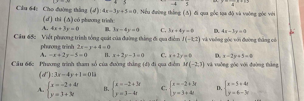 4
-4^-overline 5 D. y=frac 4x+15
Câu 64: Cho đường thẳng (d): 4x-3y+5=0. Nếu đường thẳng (A) đi qua gốc tọa độ và vuông góc với
(d) thì (Δ) có phương trình:
A. 4x+3y=0 B. 3x-4y=0 C. 3x+4y=0 D. 4x-3y=0
Câu 65: Viết phương trình tổng quát của đường thẳng đi qua điểm I(-1;2) và vuông góc với đường thẳng có
phương trình 2x-y+4=0
A. -x+2y-5=0 B. x+2y-3=0 C. x+2y=0 D. x-2y+5=0
Câu 66: Phương trình tham số của đường thẳng (d) đi qua điểm M(-2;3) và vuông góc với đường thắng
(d'):3x-4y+1=01a
A. beginarrayl x=-2+4t y=3+3tendarray. B. beginarrayl x=-2+3t y=3-4tendarray. C. beginarrayl x=-2+3t y=3+4tendarray. D. beginarrayl x=5+4t y=6-3tendarray.