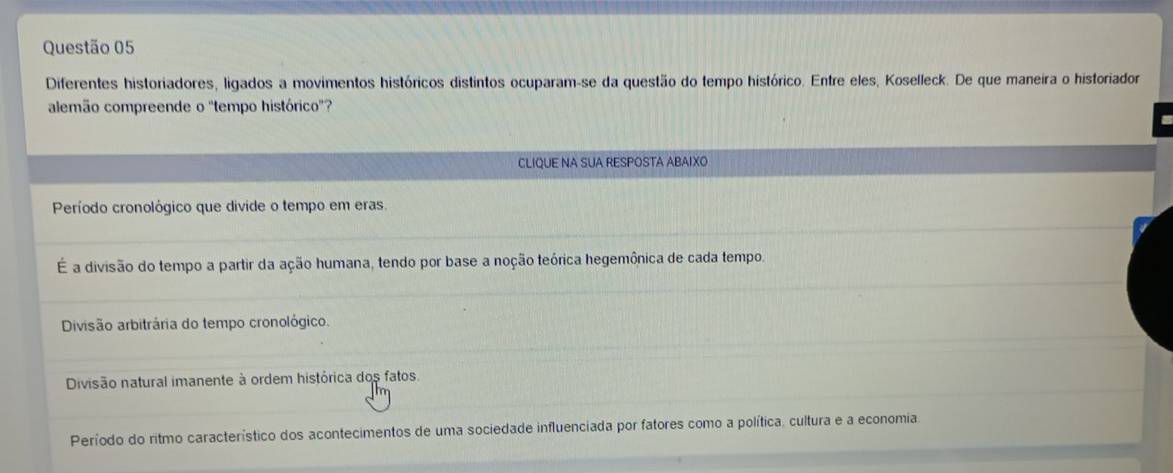 Diferentes historiadores, ligados a movimentos históricos distintos ocuparam-se da questão do tempo histórico. Entre eles, Koselleck. De que maneira o historiador
alemão compreende o "tempo histórico'?
CLIQUE NA SUA RESPOSTA ABAIXO
Período cronológico que divide o tempo em eras.
É a divisão do tempo a partir da ação humana, tendo por base a noção teórica hegemônica de cada tempo.
Divisão arbitrária do tempo cronológico.
Divisão natural imanente à ordem histórica dos fatos.
Período do ritmo característico dos acontecimentos de uma sociedade influenciada por fatores como a política, cultura e a economia