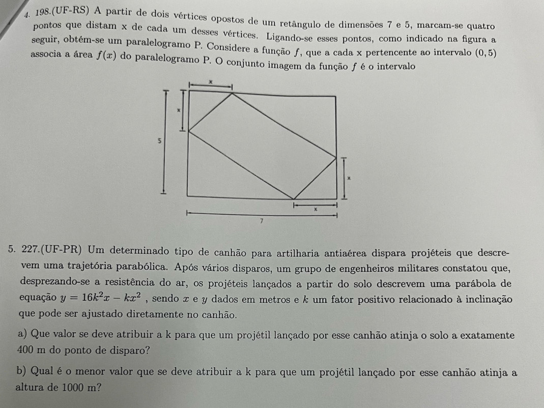 198.(UF-RS) A partir de dois vértices opostos de um retângulo de dimensões 7 e 5, marcam-se quatro 
pontos que distam x de cada um desses vértices. Ligando-se esses pontos, como indicado na figura a 
seguir, obtém-se um paralelogramo P. Considere a função ƒ, que a cada x pertencente ao intervalo (0,5)
associa a área f(x) do paralelogramo P. O conjunto imagem da função f é o intervalo 
5. 227.(UF-PR) Um determinado tipo de canhão para artilharia antiaérea dispara projéteis que descre- 
vem uma trajetória parabólica. Após vários disparos, um grupo de engenheiros militares constatou que, 
desprezando-se a resistência do ar, os projéteis lançados a partir do solo descrevem uma parábola de 
equação y=16k^2x-kx^2 , sendo x e y dados em metros e k um fator positivo relacionado à inclinação 
que pode ser ajustado diretamente no canhão. 
a) Que valor se deve atribuir a k para que um projétil lançado por esse canhão atinja o solo a exatamente
400 m do ponto de disparo? 
b) Qual é o menor valor que se deve atribuir a k para que um projétil lançado por esse canhão atinja a 
altura de 1000 m?