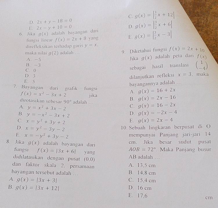 C. g(x)=| 3/2 x+12|
D. 2x+y-18=0
E. 2x-y+10=0 D. g(x)=| 3/2 x+6|
6. Jika g(x) adalah bayangan dari
fungsi linear f(x)=2x+8ya 1g E. g(x)=| 3/2 x-3|
direfleksikan terhadap garis y=x.
maka nilai g(2) adalah ...
9. Diketahui fungsi f(x)=2x+10
A. -5 Jika g(x) adalah peta dari f(x)
B. -3
C. 0
sebagai hasil translasi beginpmatrix 1 -4endpmatrix
D. 3 . maka
dilanjutkan refleksi x=3
E. 5
bayangannya adalah …
7. Bayangan dari grafik fungsi g(x)=16+2x
A.
f(x)=x^2-3x+2 jika
dirotasikan sebesar 90° adalah …
B. g(x)=2x-16
C. g(x)=16-2x
A. y=x^2+3x-2 g(x)=-2x-4
B. y=-x^2-3x+2
D.
C. x=y^2+3y+2 g(x)=2x-4
E.
D. x=y^2-3y-2 10. Sebuah lingkaran berpusat di O
E. x=-y^2+3y-2 mempunyai Panjang jari-jari 14
8. Jika g(x) adalah bayangan dari cm. Jika besar sudut pusat
AOB=72°
fungsi f(x)=|3x+6| yang   Maka Panjang busur
didilatasikan dengan pusat (0.0) AB adalah …
dan faktor skala 2. persamaan A. 13,5 cm
bayangan tersebut adalah …. B. 14.8 cm
A. g(x)=|3x+3| C. 15,4 cm
B. g(x)=|3x+12| D. 16 cm
E. 17.6 cm