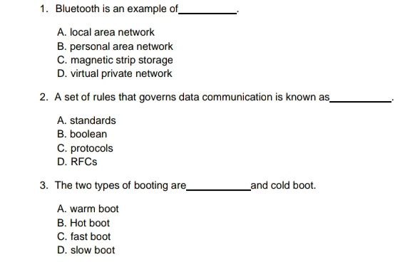 Bluetooth is an example of_
A. local area network
B. personal area network
C. magnetic strip storage
D. virtual private network
2. A set of rules that governs data communication is known as_
A. standards
B. boolean
C. protocols
D. RFCs
3. The two types of booting are _and cold boot.
A. warm boot
B. Hot boot
C. fast boot
D. slow boot