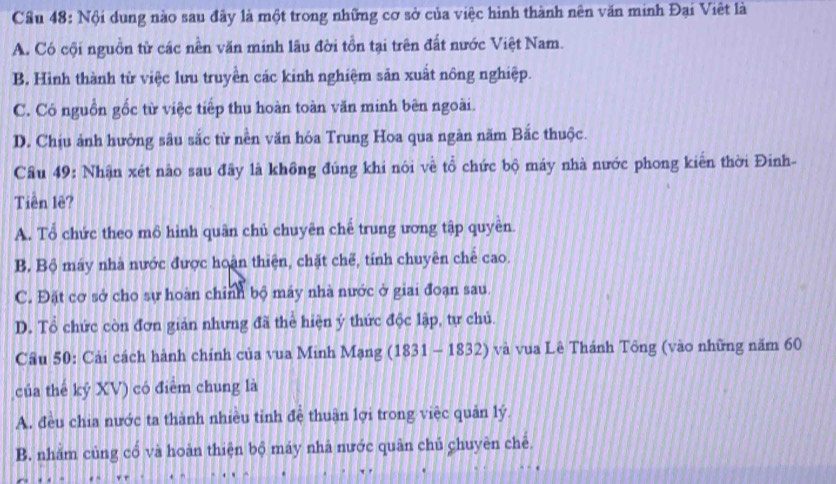 Cầu 48: Nội dung nào sau đây là một trong những cơ sở của việc hình thành nên văn minh Đại Việt là
A. Có cội nguồn từ các nền văn minh lâu đời tồn tại trên đất nước Việt Nam.
B. Hình thành từ việc lưu truyền các kinh nghiệm sản xuất nông nghiệp.
C. Có nguồn gốc từ việc tiếp thu hoàn toàn văn minh bên ngoài.
D. Chịu ảnh hưởng sâu sắc từ nền văn hóa Trung Hoa qua ngàn năm Bắc thuộc.
Câu 49: Nhận xét nào sau đây là không đúng khi nói về tổ chức bộ máy nhà nước phong kiên thời Đinh-
Tiên lê?
A. Tổ chức theo mỏ hình quân chủ chuyên chế trung ương tập quyền.
B. Bộ máy nhà nước được hoàn thiện, chặt chế, tính chuyên chế cao.
C. Đặt cơ sở cho sự hoàn chỉnh bộ máy nhà nước ở giai đoạn sau.
D. Tổ chức còn đơn giản nhưng đã thể hiện ý thức độc lập, tự chủ.
Cầu 50: Cải cách hành chính của vua Minh Mạng (1831-1832) và vua Lê Thánh Tông (vào những năm 60
của thế kỷ XV) có điểm chung là
A. đều chia nước ta thành nhiều tỉnh đệ thuận lợi trong việc quản lý.
B. nhăm củng cổ và hoàn thiện bộ máy nhà nước quân chủ chuyên chê.