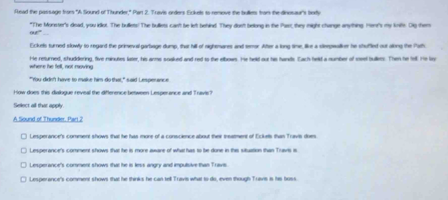 Read the passage from "A Sound of Thunder," Part 2. Travis orders Eckels to remove the bullets fram the dinosaur's body
"The Monster's dead, you idiot. The bullets! The bullets can't be let behind. They dos't bellong in the Past, they might change anything. Here's my knif Dig them
our!” _..
Eckels turned slowly to regard the primeval garbage dump, that hill of nightmares and temor After a long time, like a sleepwalker he shuffled out along the Path.
He returned, shuddering, five minutes later, his arms soaked and red to the elbows. He held out his hands. Each held a number of steel bullets. Then he fell. He li
where he fell, not moving.
"You didn't have to make him do that," said Lesperance
How does this dialogue reveal the difference between Lesperance and Travis?
Select all that apply.
A Sound of Thunder, Part 2
Lesperance's comment shows that he has more of a conscience about their treatment of Eckells than Travis does.
Lesperance's comment shows that he is more aware of what has to be done in this situation than Travis is
Lesperance's comment shows that he is less angry and impulsive than Travis.
Lesperance's comment shows that he thinks he can tell Travis what to do, even though Travis is his boss.