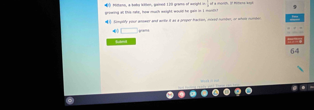 Mittens, a baby kitten, gained 120 grams of weight in  1/3  of a month. If Mittens kept
9
growing at this rate, how much weight would he gain in 1 month? 
Thme 
Simplify your answer and write it as a proper fraction, mixed number, or whole number. 
) □ grams
Submit
64
Work it out 
Not feeling ready yet