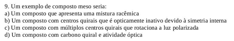 Um exemplo de composto meso seria:
a) Um composto que apresenta uma mistura racêmica
b) Um composto com centros quirais que é opticamente inativo devido à simetria interna
c) Um composto com múltiplos centros quirais que rotaciona a luz polarizada
d) Um composto com carbono quiral e atividade óptica