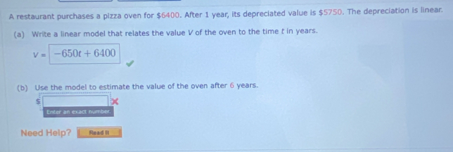 A restaurant purchases a pizza oven for $6400. After 1 year, its depreciated value is $5750. The depreciation is linear. 
(a) Write a linear model that relates the value V of the oven to the time t in years.
v=-650t+6400
(b) Use the model to estimate the value of the oven after 6 years.
$
Enter an exact number. 
Need Help? Read It