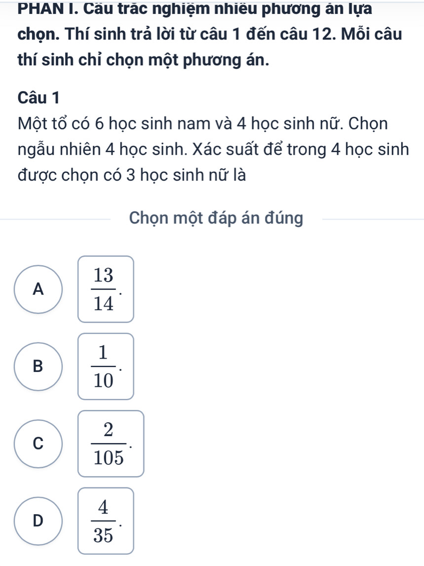 PHAN I. Cầu trác nghiệm nhiều phương án lựa
chọn. Thí sinh trả lời từ câu 1 đến câu 12. Mỗi câu
thí sinh chỉ chọn một phương án.
Câu 1
Một tổ có 6 học sinh nam và 4 học sinh nữ. Chọn
ngẫu nhiên 4 học sinh. Xác suất để trong 4 học sinh
được chọn có 3 học sinh nữ là
Chọn một đáp án đúng
A  13/14 .
B  1/10 .
C  2/105 .
D  4/35 .