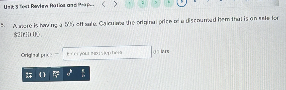 Test Review Ratios and Prop... 
1 2 3 4 5 。 
5. A store is having a 5% off sale. Calculate the original price of a discounted item that is on sale for
$2090.00. 
Original price = Enter your next step here 
dollars
beginarrayr π ∈fty  1sqrt()endarray a^b  a/b 