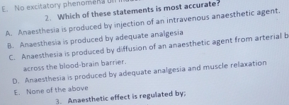 E. No excitatory phenomens ull
2. Which of these statements is most accurate?
A. Anaesthesia is produced by injection of an intravenous anaesthetic agent.
B. Anaesthesia is produced by adequate analgesia
C. Anaesthesia is produced by diffusion of an anaesthetic agent from arterial b
across the blood-brain barrier.
D. Anaesthesia is produced by adequate analgesia and muscle relaxation
E. None of the above
3. Anaesthetic effect is regulated by;