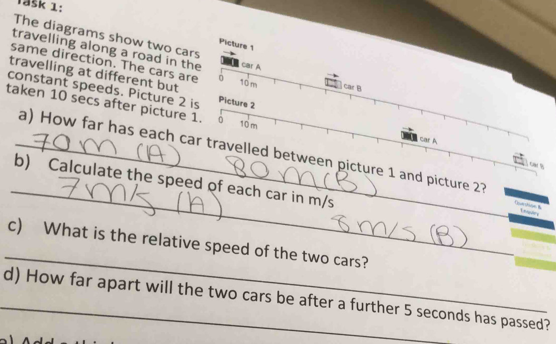 Täšk 1: 
The diagrams show two cars 
Picture 1 
travelling along a road in the car A car B 
same direction. The cars are 0
travelling at different but
10m
constant speeds. Picture 2 is Picture 2
taken 10 secs after picture 1. 0 10 m
car A 
_a) How far has each car travelled between picture 1 and picture 27 Question 
car B 
_ 
b) Calculate the speed of each car in m/s
Enquiry 
_ 
c) What is the relative speed of the two cars? 
_d) How far apart will the two cars be after a further 5 seconds has passed?