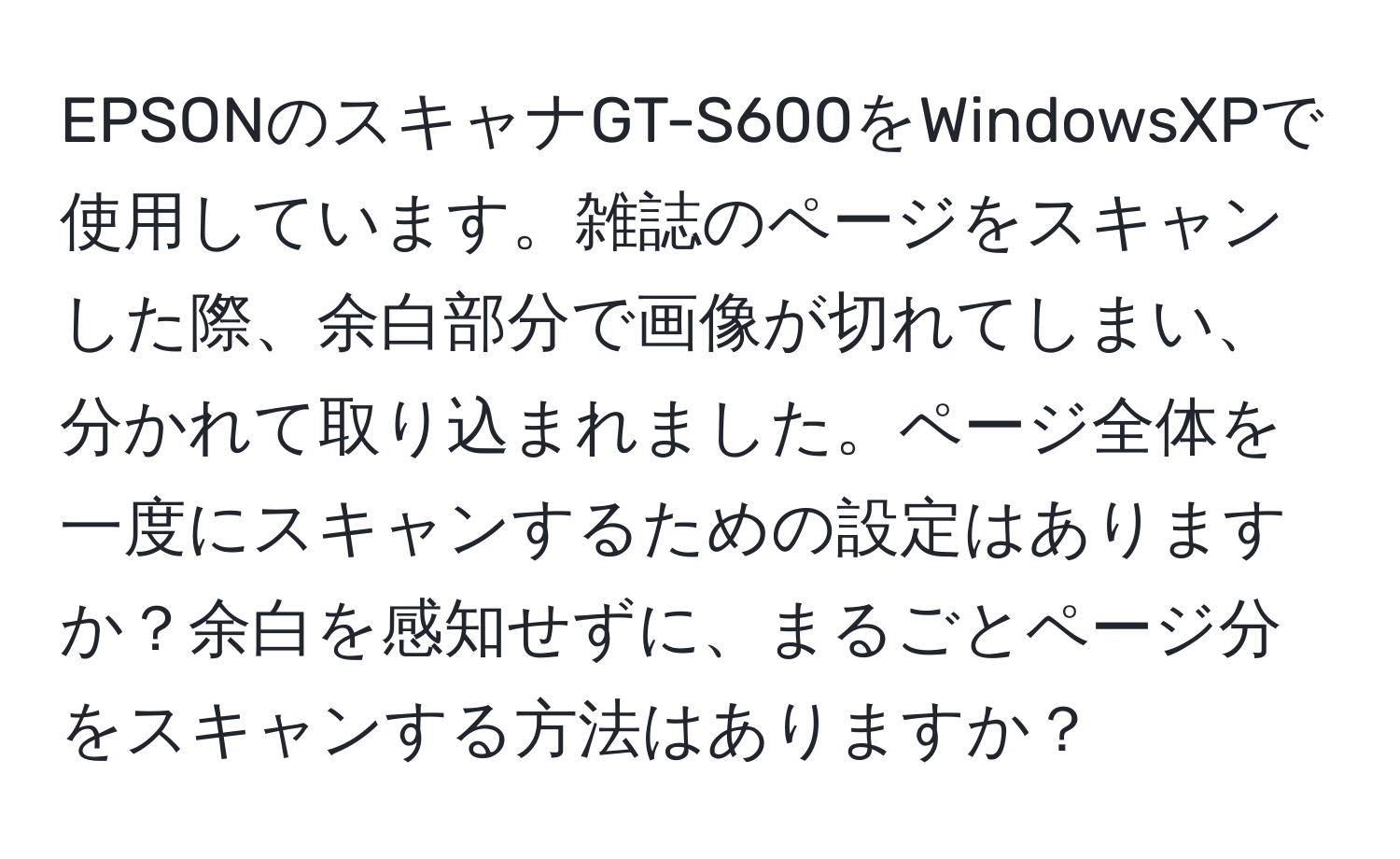 EPSONのスキャナGT-S600をWindowsXPで使用しています。雑誌のページをスキャンした際、余白部分で画像が切れてしまい、分かれて取り込まれました。ページ全体を一度にスキャンするための設定はありますか？余白を感知せずに、まるごとページ分をスキャンする方法はありますか？