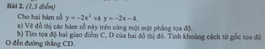 (1,5 điểm)
Cho hai hàm số y=-2x^2 và y=-2x-4. 
a) Vẽ đồ thị các hàm số này trên cùng một mặt phẳng tọa độ.
b) Tìm tọa độ hai giao điểm C, D của hai đồ thị đó. Tinh khoảng cách từ gốc tọa độ
O đến đường thẳng CD.